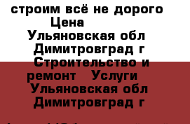 строим всё не дорого › Цена ­ 4 000 - Ульяновская обл., Димитровград г. Строительство и ремонт » Услуги   . Ульяновская обл.,Димитровград г.